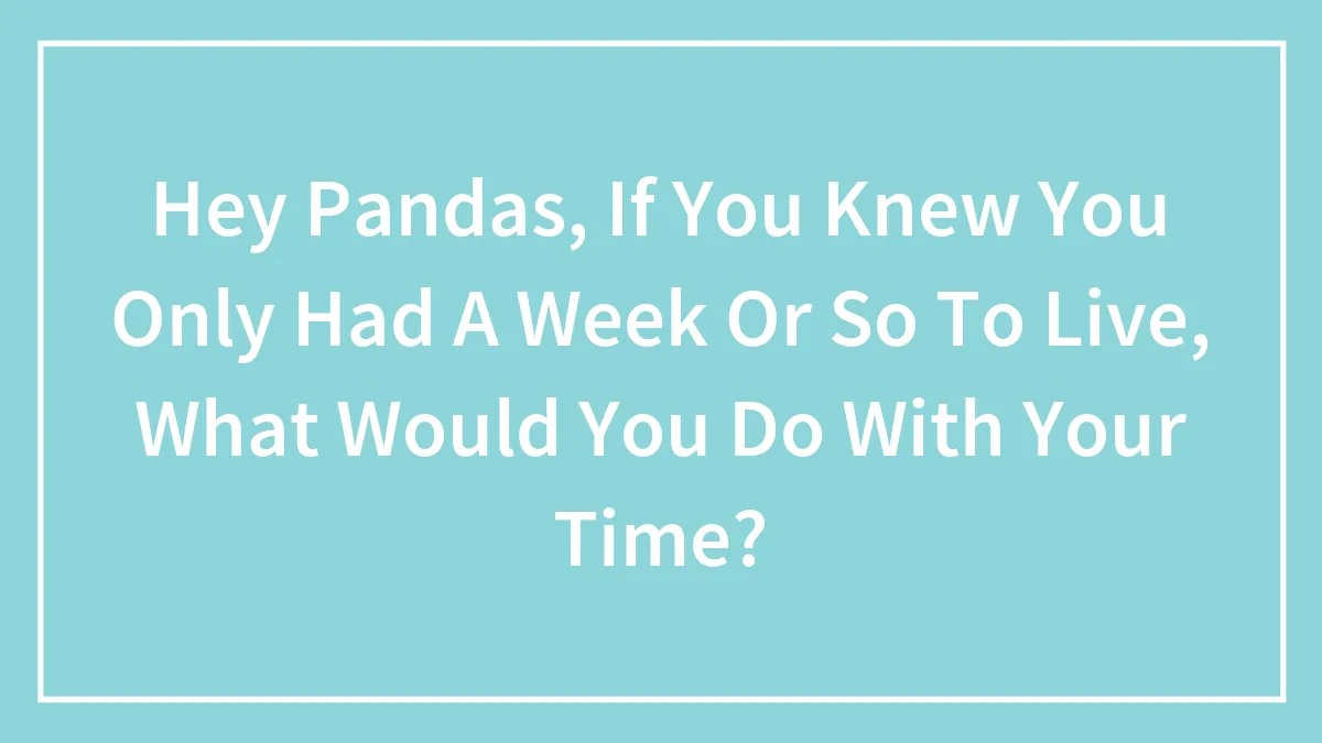 Hey Pandas, If You Knew You Only Had A Week Or So To Live, What Would You Do With Your Time? (Closed)