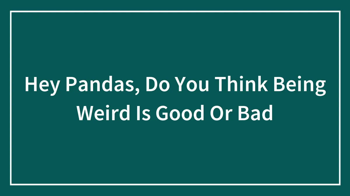 Hey Pandas, Do You Think Being Weird Is Good Or Bad