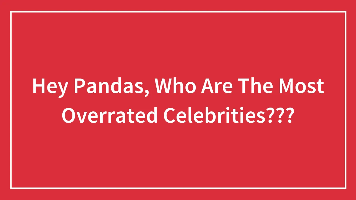 Hey Pandas, Who Are The Most Overrated Celebrities? (Closed)