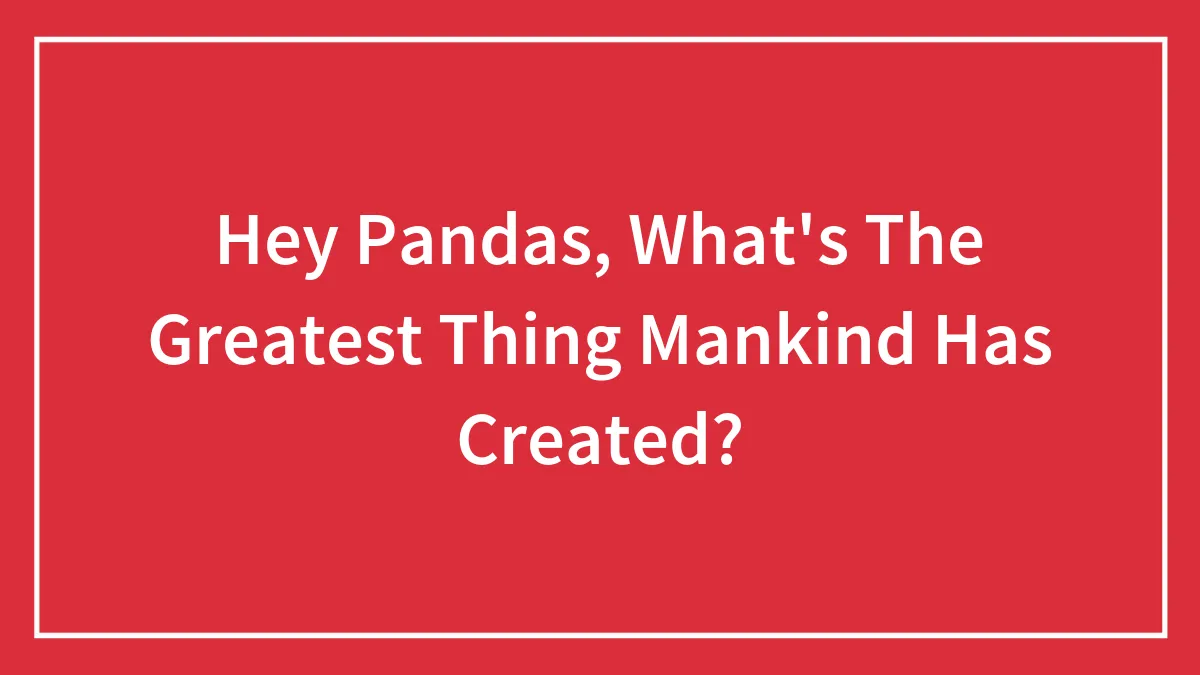 Hey Pandas, What's The Greatest Thing Mankind Has Created?