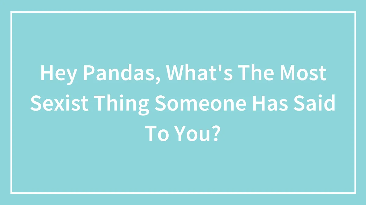 Hey Pandas, What's The Most Sexist Thing Someone Has Said To You? (Closed)