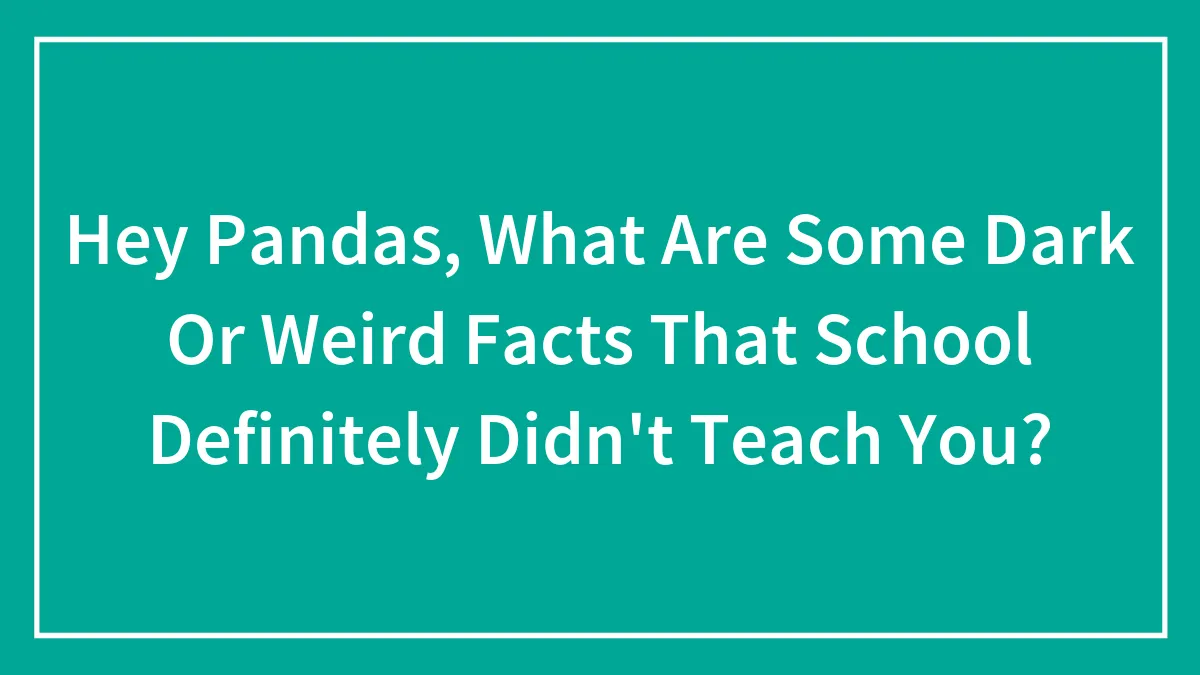 Hey Pandas, What Are Some Dark Or Weird Facts That School Definitely Didn't Teach You? (Closed)