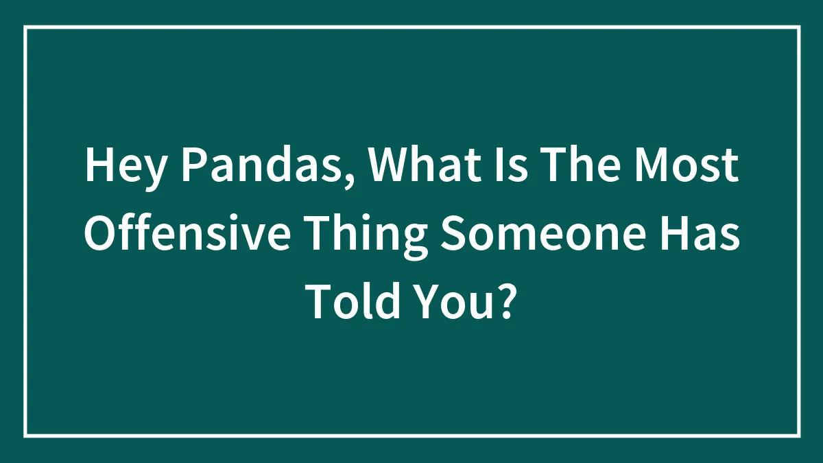Hey Pandas, What Is The Most Offensive Thing Someone Has Told You? (Closed)