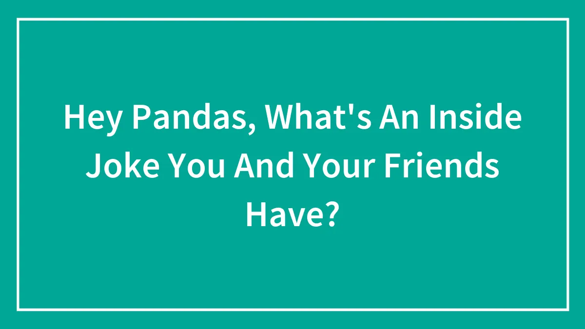 Hey Pandas, What's An Inside Joke You And Your Friends Have?