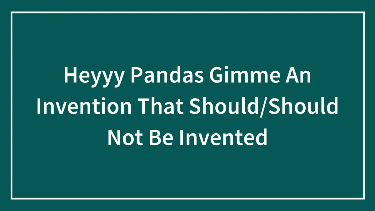 Heyyy Pandas Gimme An Invention That Should/Should Not Be Invented