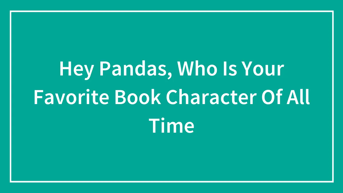 Hey Pandas, Who Is Your Favorite Book Character Of All Time (Closed)