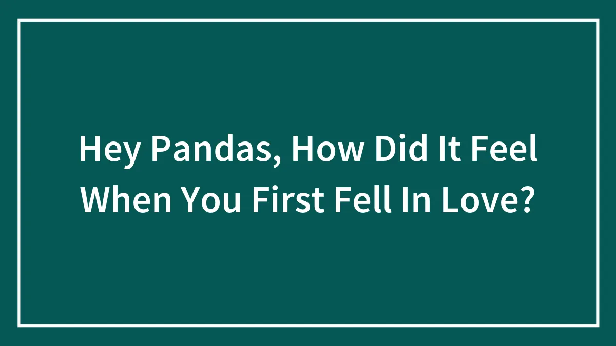 Hey Pandas, How Did It Feel When You First Fell In Love? (Closed)