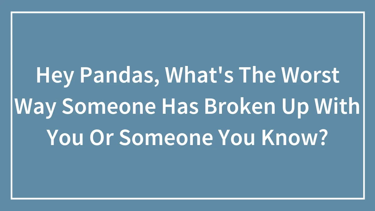 Hey Pandas, What's The Worst Way Someone Has Broken Up With You Or Someone You Know? (Closed)
