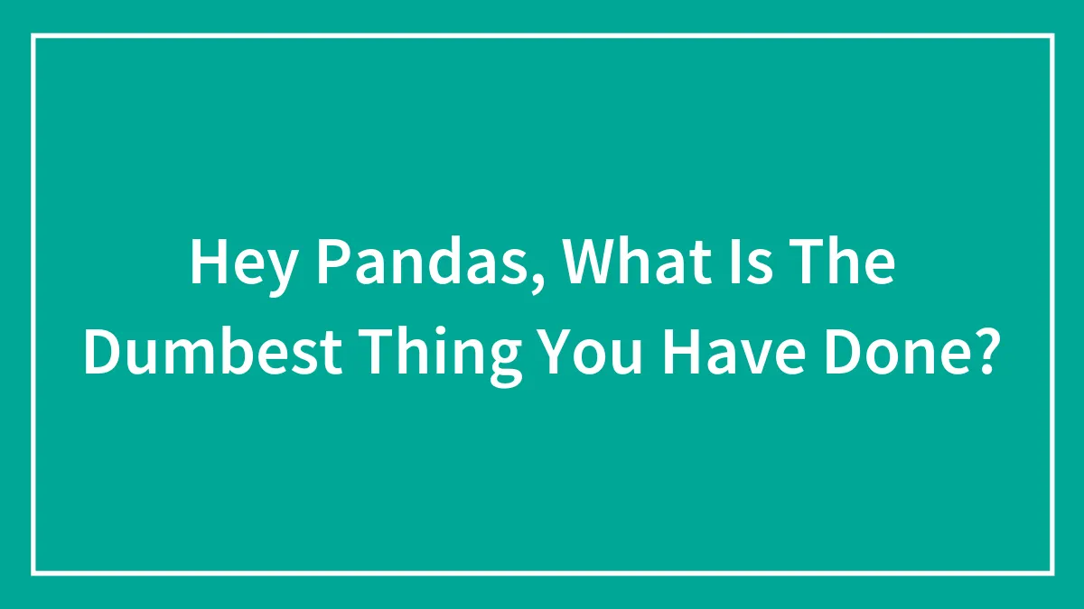 Hey Pandas, What Is The Dumbest Thing You Have Done? (Closed)