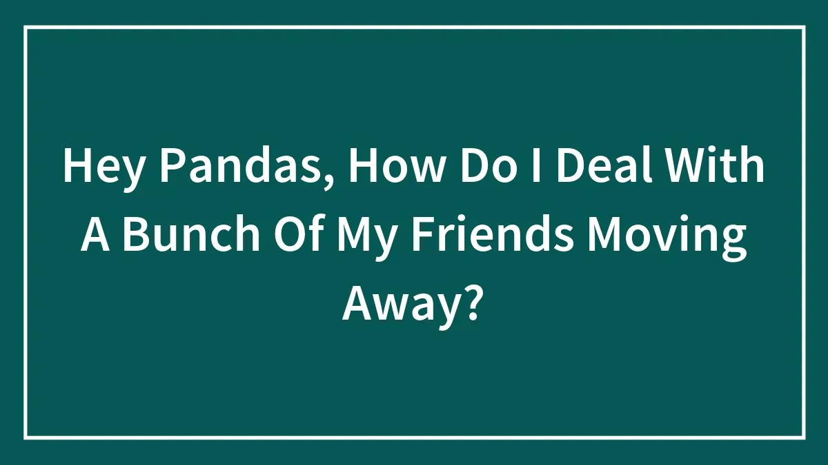 Hey Pandas, How Do I Deal With A Bunch Of My Friends Moving Away? (Closed)