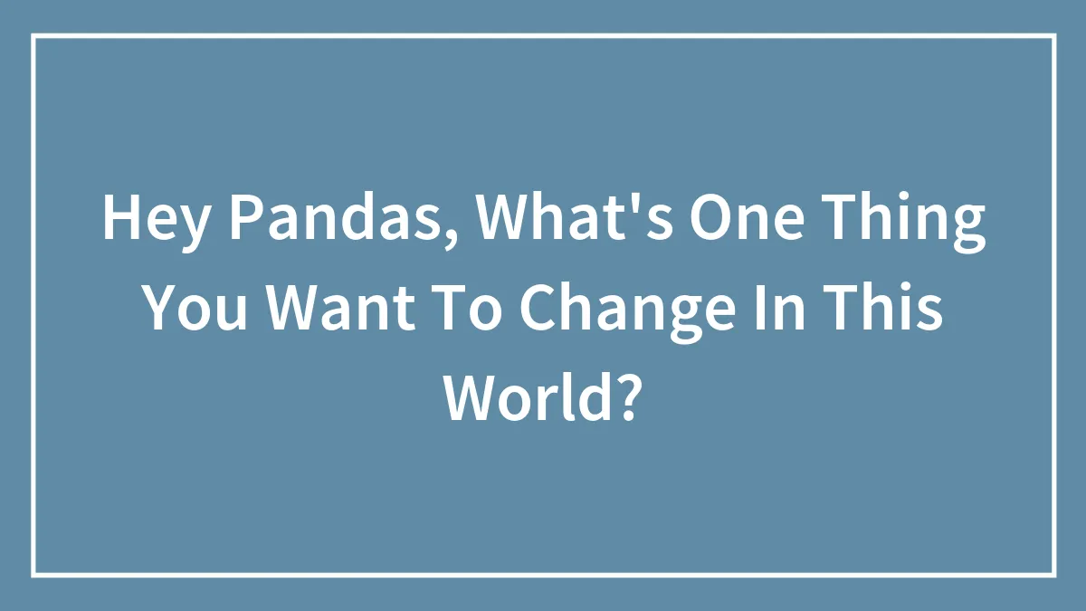 Hey Pandas, What's One Thing You Want To Change In This World? (Closed)