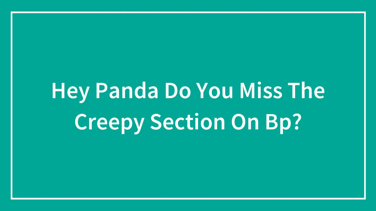 Hey Panda Do You Miss The Creepy Section On Bp?