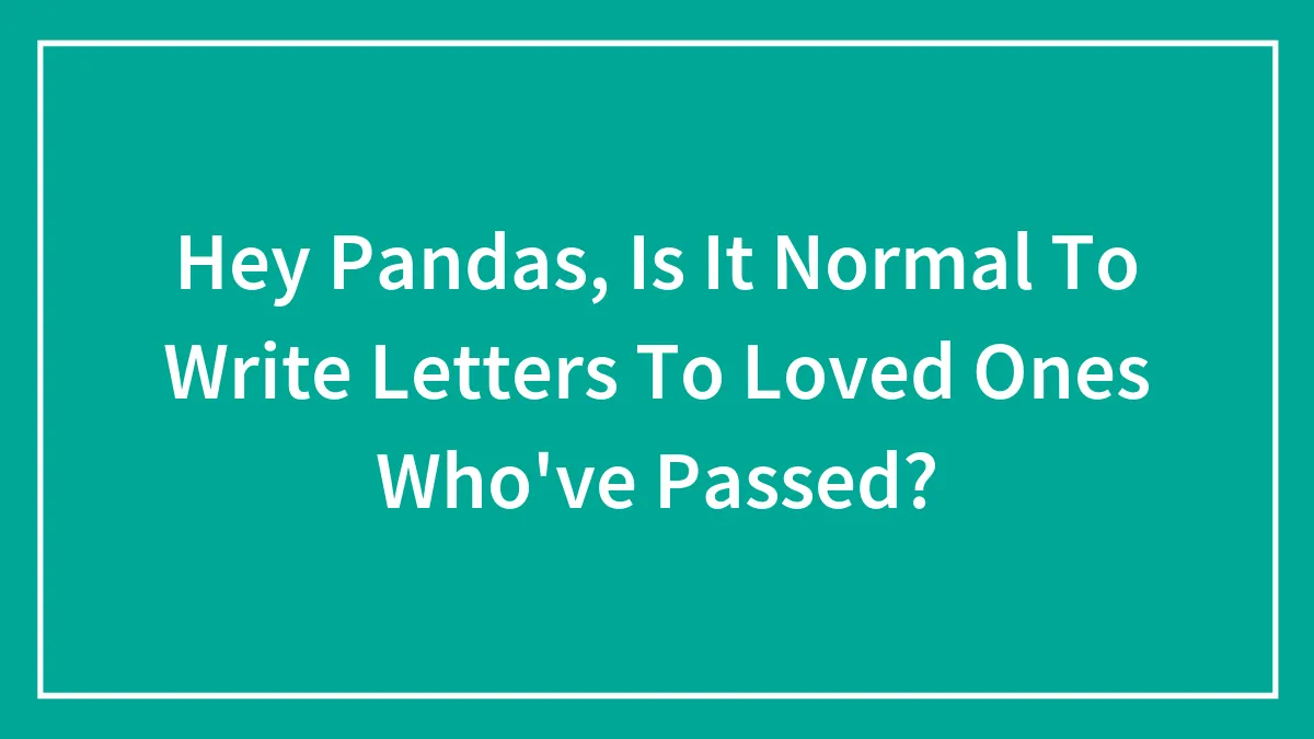 Hey Pandas, Is It Normal To Write Letters To Loved Ones Who've Passed?