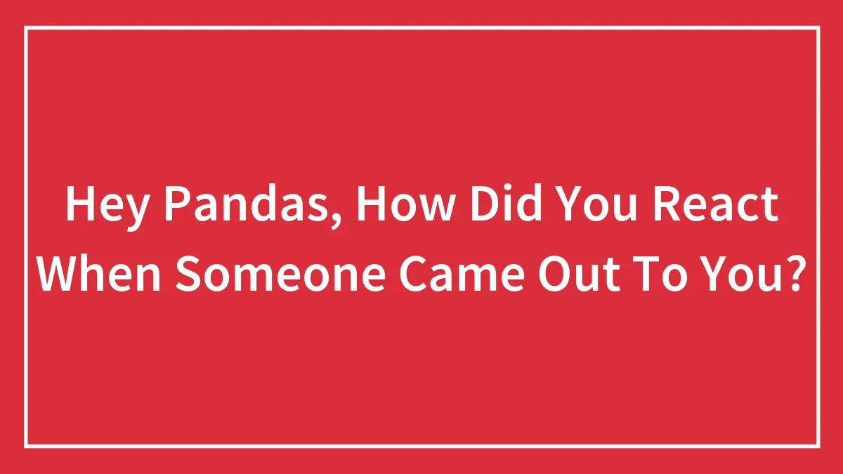 Hey Pandas, How Did You React When Someone Came Out To You? (Closed)