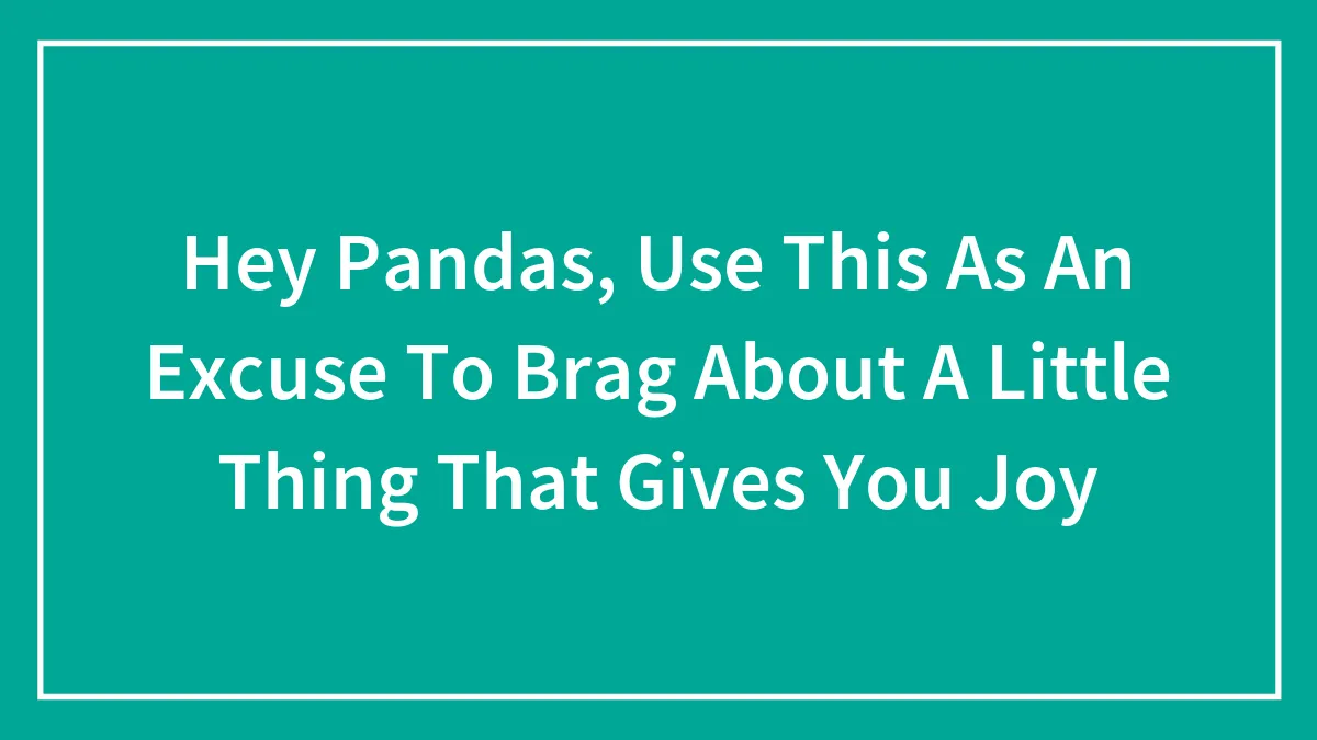 Hey Pandas, Use This As An Excuse To Brag About A Little Thing That Gives You Joy (Closed)