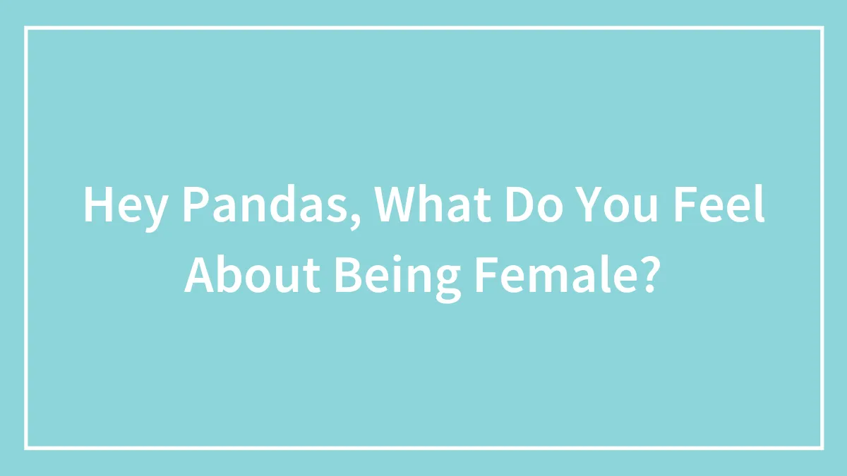 Hey Pandas, What Do You Feel About Being Female? (Closed)