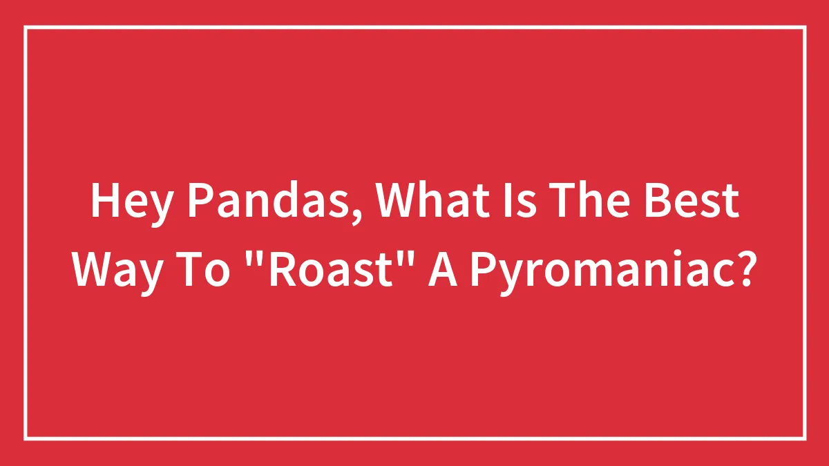 Hey Pandas, What Is The Best Way To "Roast" A Pyromaniac?