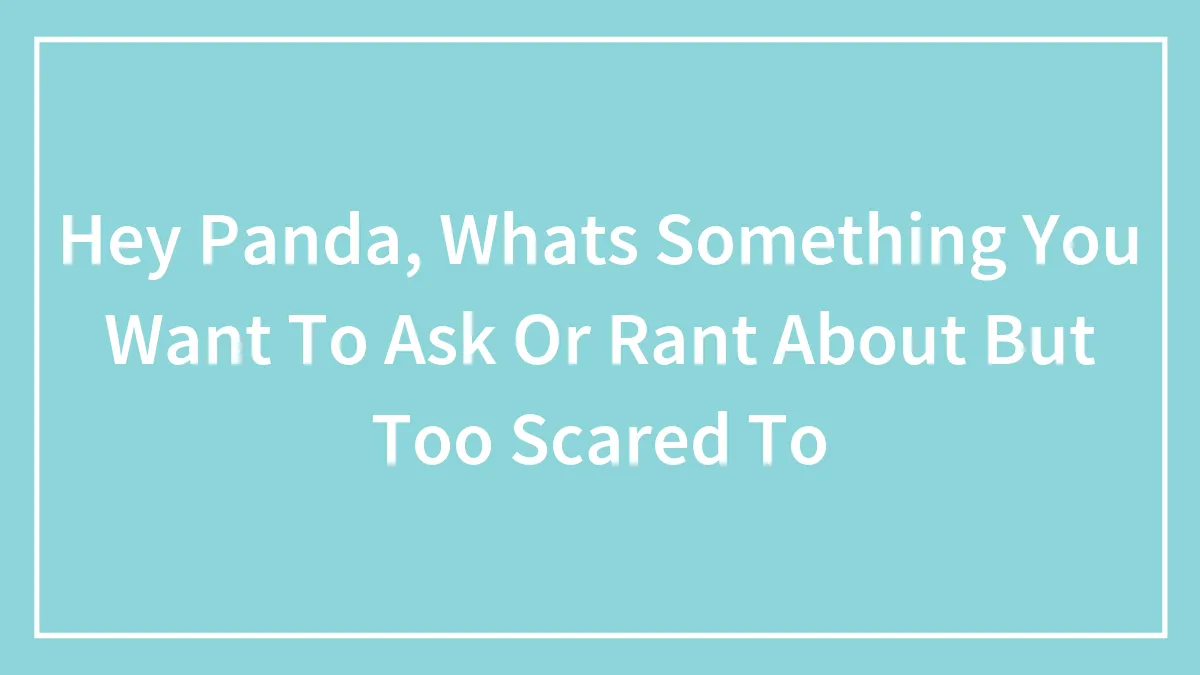 Hey Panda, Whats Something You Want To Ask Or Rant About But Too Scared To