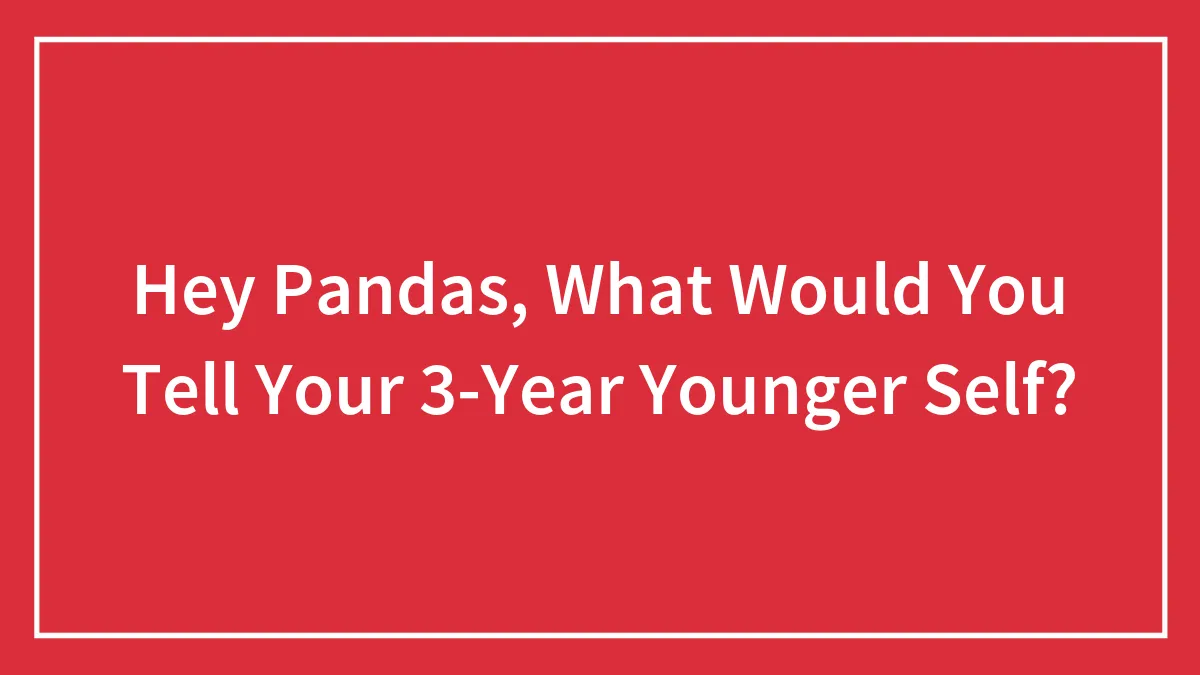 Hey Pandas, What Would You Tell Your 3-Year Younger Self? (Closed)