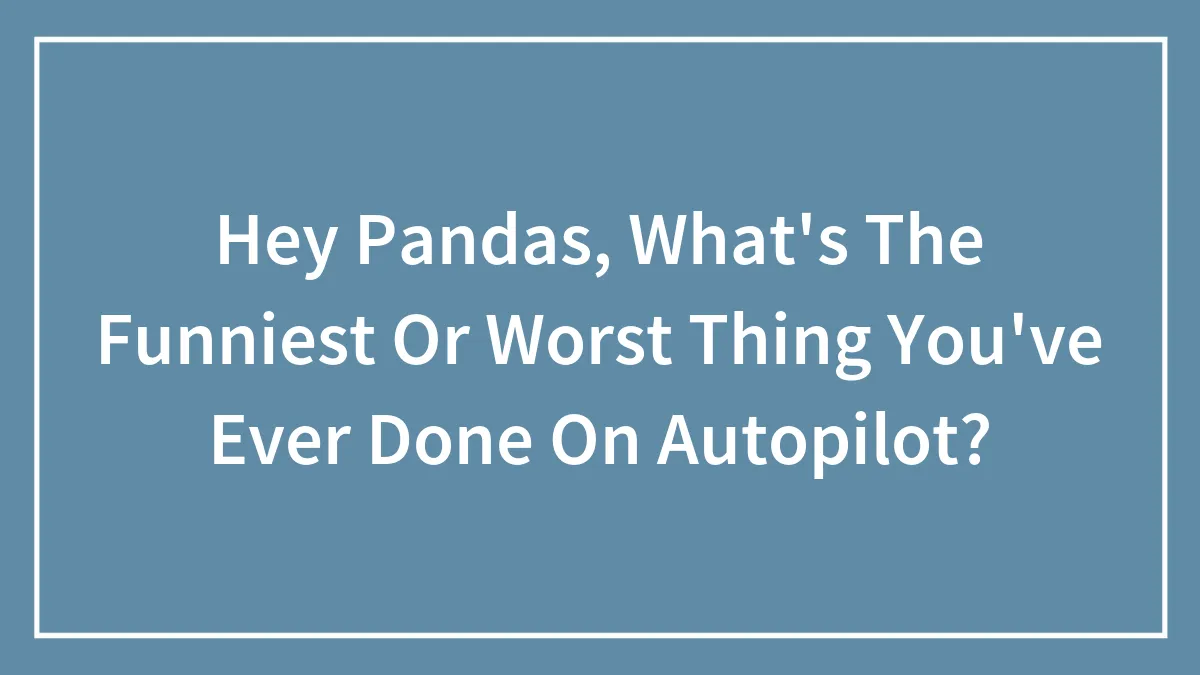 Hey Pandas, What's The Funniest Or Worst Thing You've Ever Done On Autopilot? (Closed)