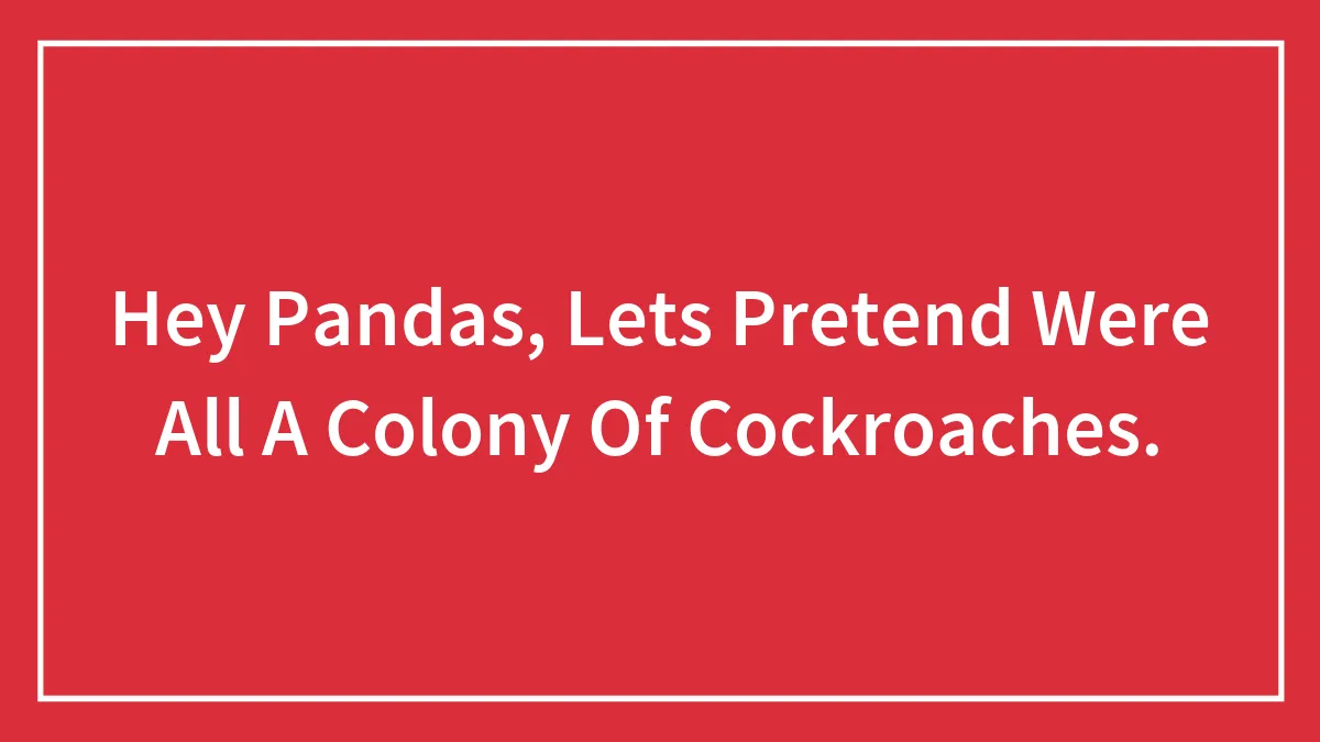 Hey Pandas, Lets Pretend Were All A Colony Of Cockroaches.