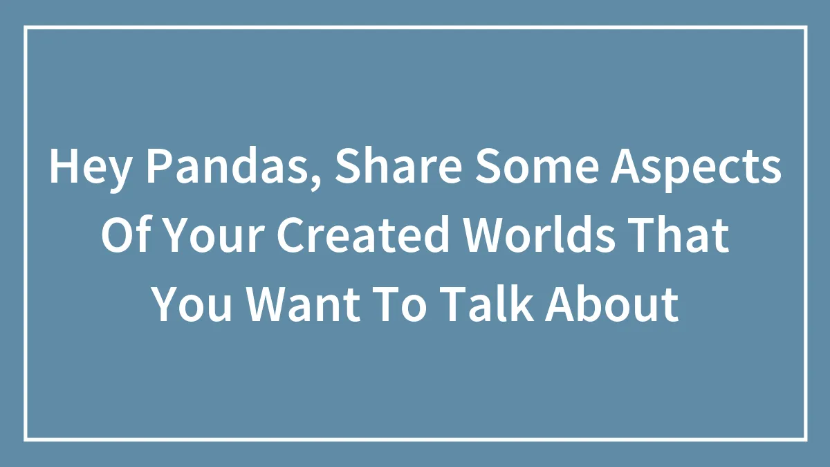 Hey Pandas, Share Some Aspects Of Your Created Worlds That You Want To Talk About (Closed)
