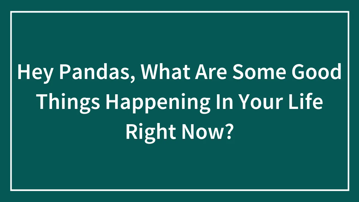 Hey Pandas, What Are Some Good Things Happening In Your Life Right Now? (Closed)