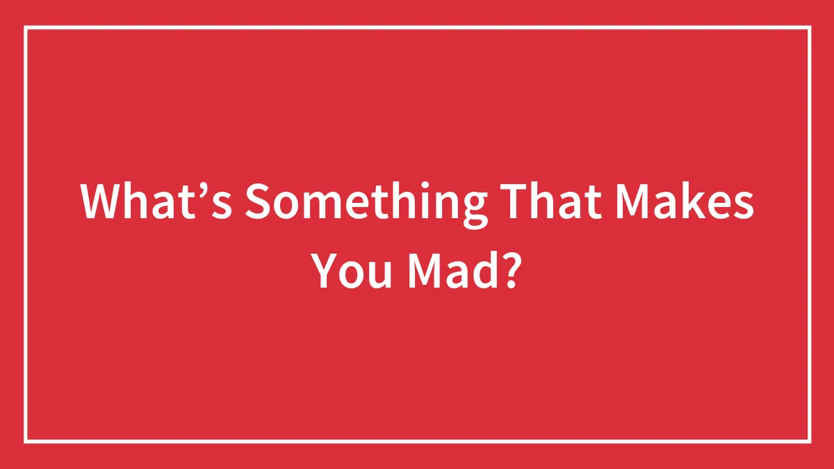 What’s Something That Makes You Mad?