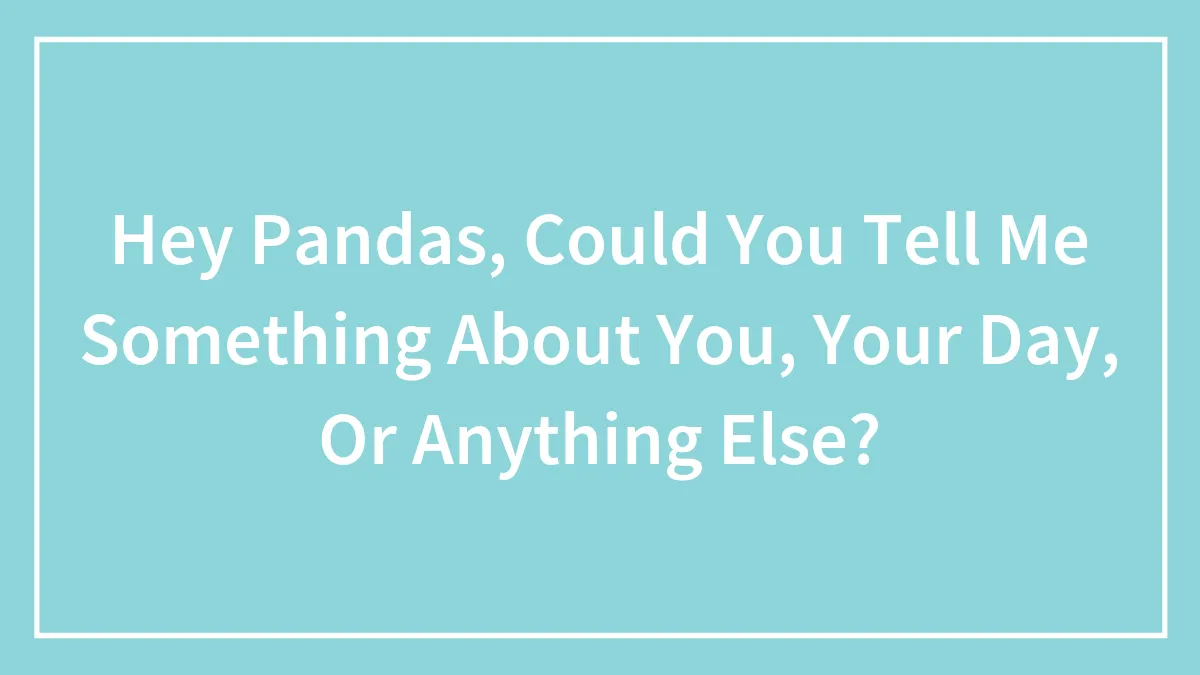 Hey Pandas, Could You Tell Me Something About You, Your Day, Or Anything Else?