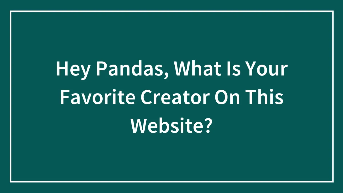 Hey Pandas, What Is Your Favorite Creator On This Website?