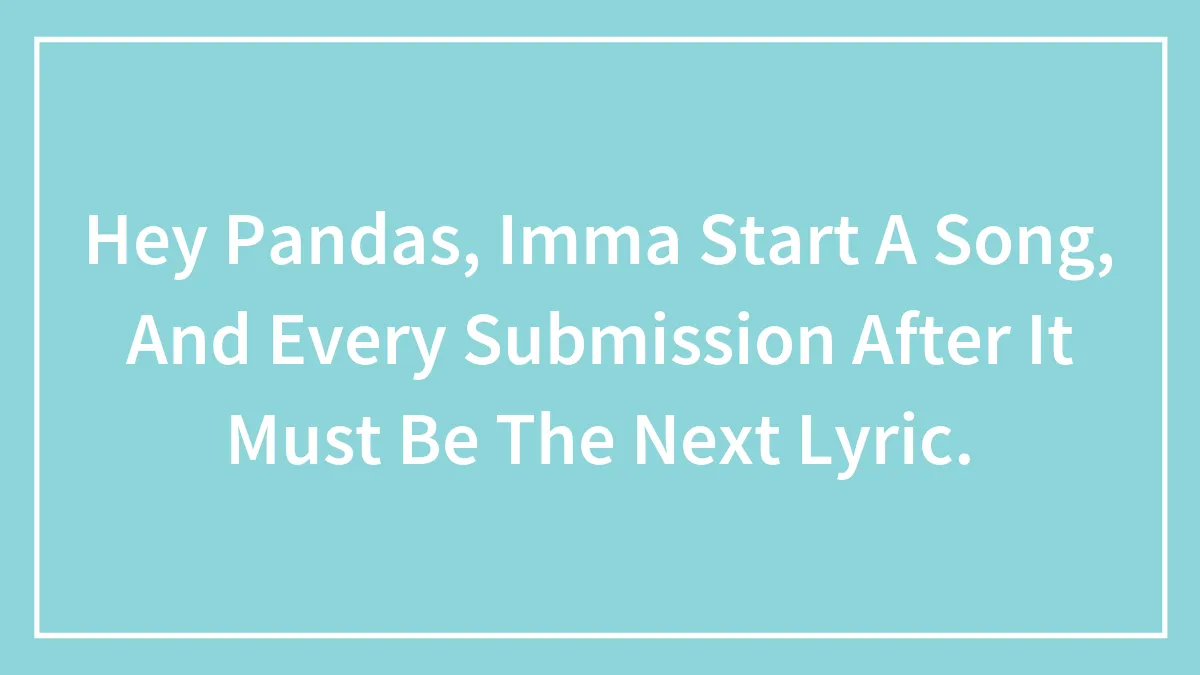 Hey Pandas, Imma Start A Song, And Every Submission After It Must Be The Next Lyric.