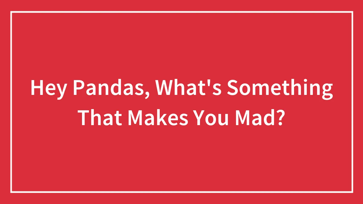 Hey Pandas, What's Something That Makes You Mad? (Closed)