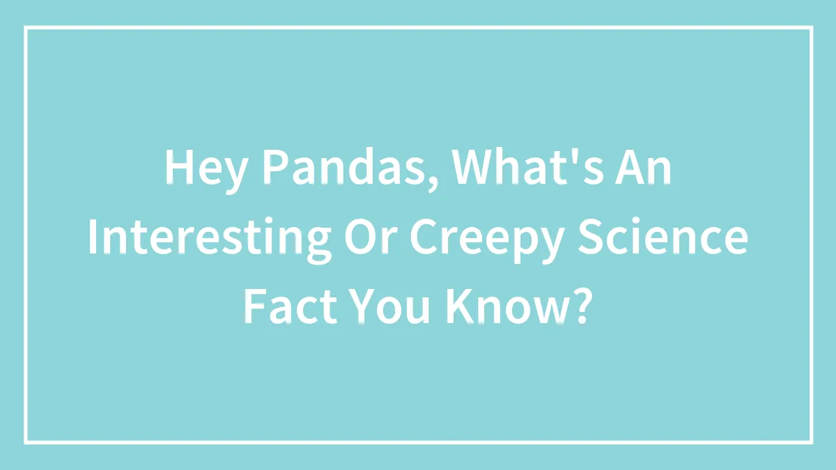 Hey Pandas, What's An Interesting Or Creepy Science Fact You Know? (Closed)
