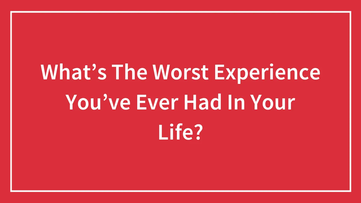 What’s The Worst Experience You’ve Ever Had In Your Life?