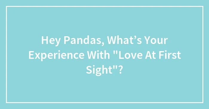 Hey Pandas, What’s Your Experience With "Love At First Sight"? (Closed)