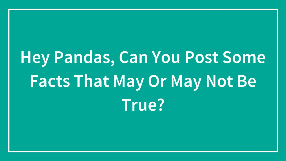 Hey Pandas, Can You Post Some Facts That May Or May Not Be True? (Closed)