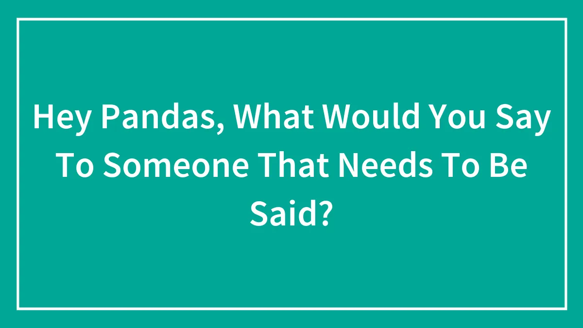 Hey Pandas, What Would You Say To Someone That Needs To Be Said? (Closed)