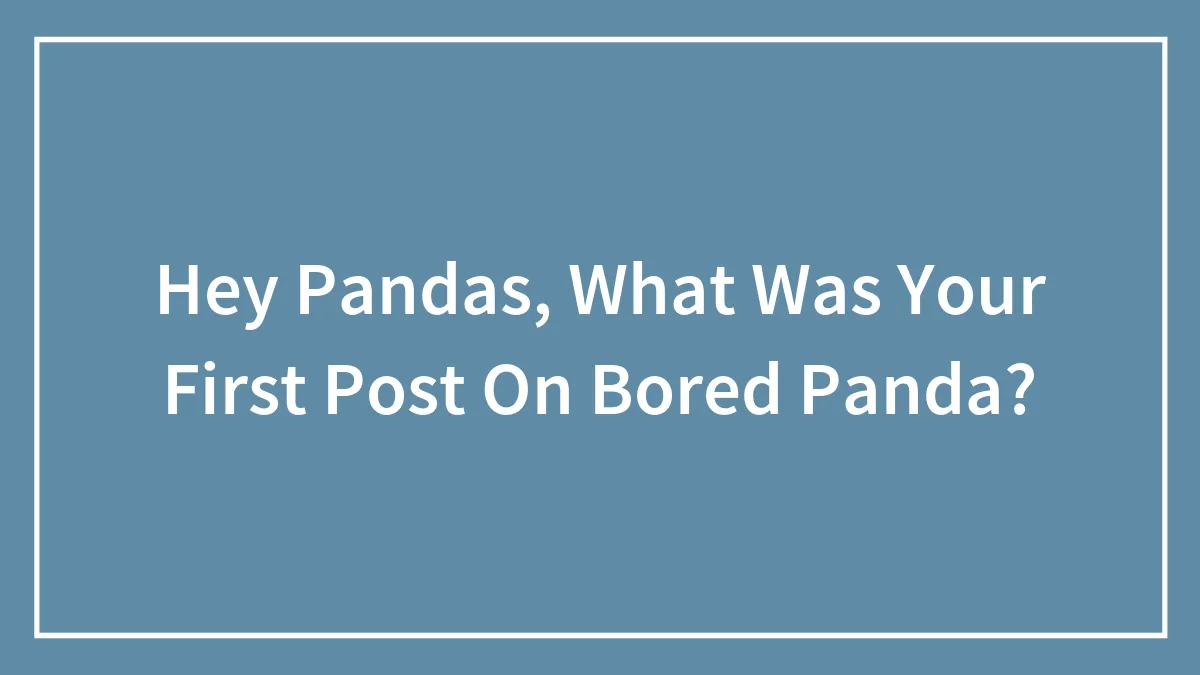 Hey Pandas, What Was Your First Post On Bored Panda? (Closed)