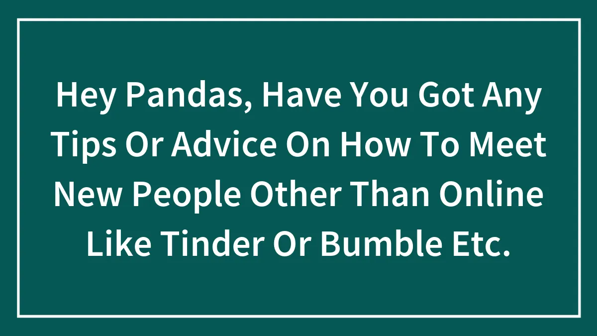 Hey Pandas, Have You Got Any Tips Or Advice On How To Meet New People Other Than Online Like Tinder Or Bumble Etc.