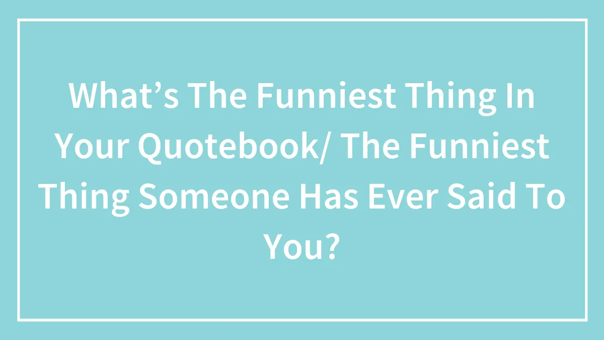 What’s The Funniest Thing In Your Quotebook/ The Funniest Thing Someone Has Ever Said To You?