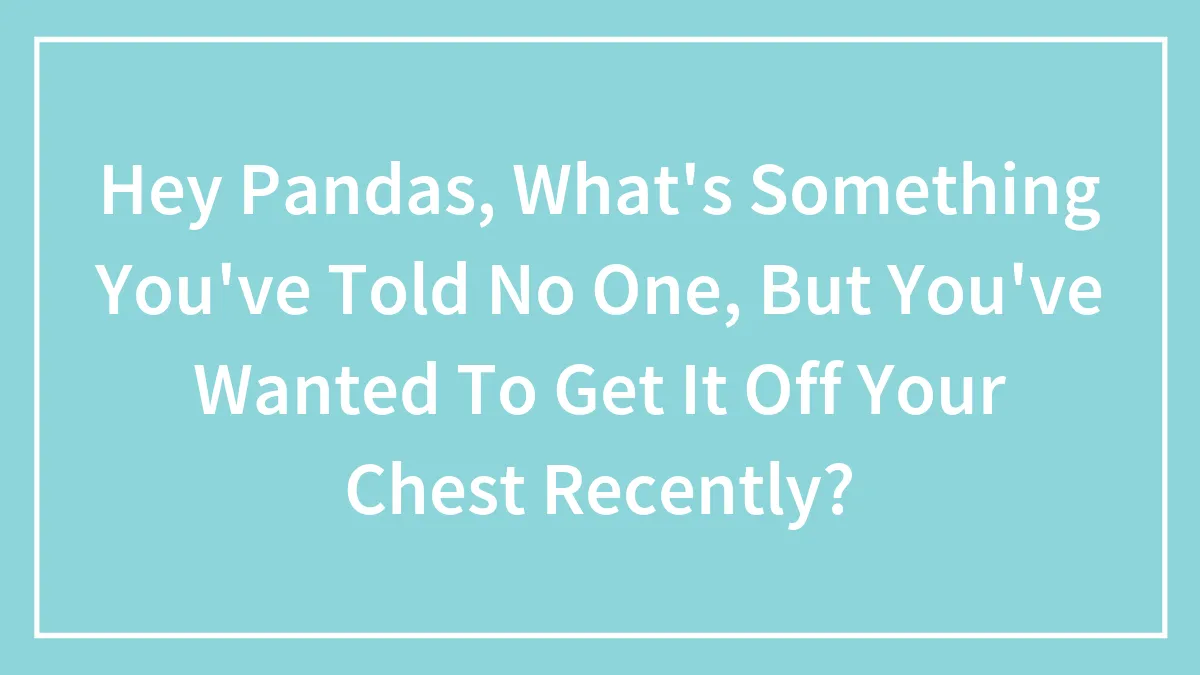 Hey Pandas, What's Something You've Told No One, But You've Wanted To Get It Off Your Chest Recently? (Closed)