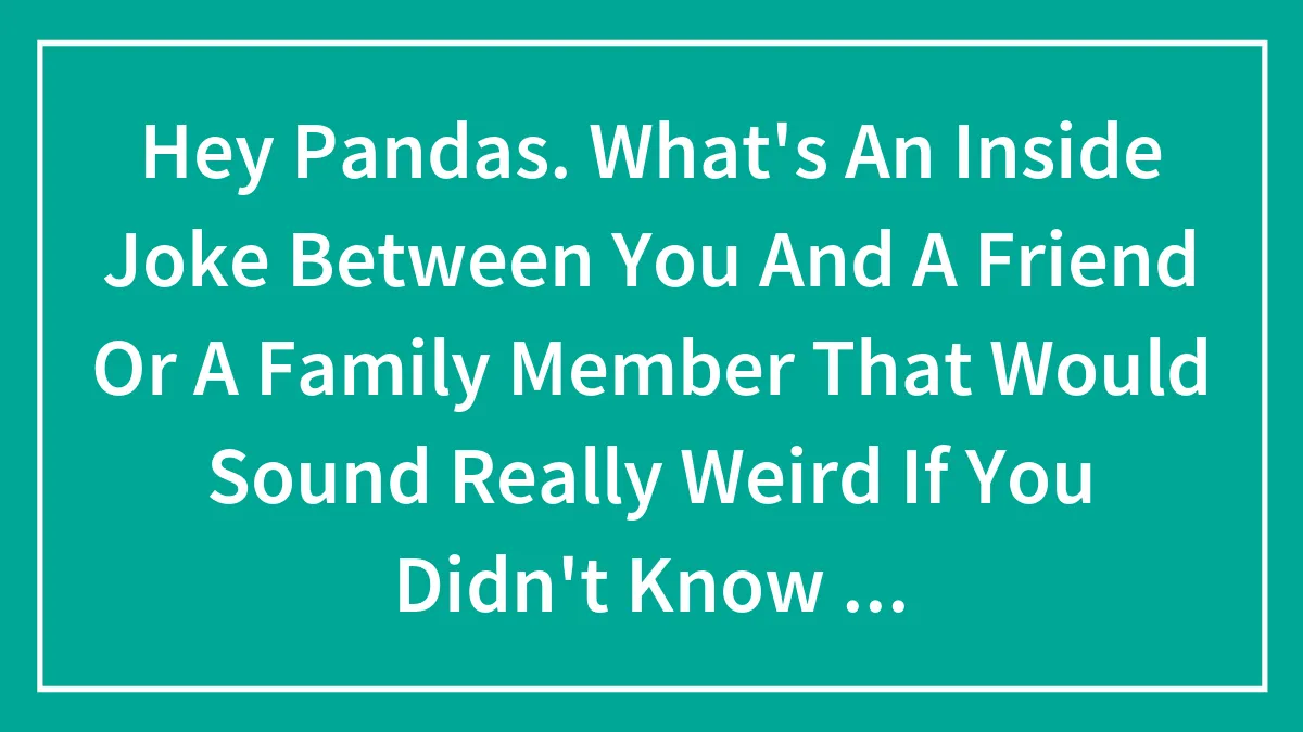 Hey Pandas. What's An Inside Joke Between You And A Friend Or A Family Member That Would Sound Really Weird If You Didn't Know The Context? (Closed)