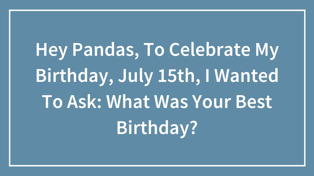 Hey Pandas, To Celebrate My Birthday, July 15th, I Wanted To Ask: What Was Your Best Birthday?