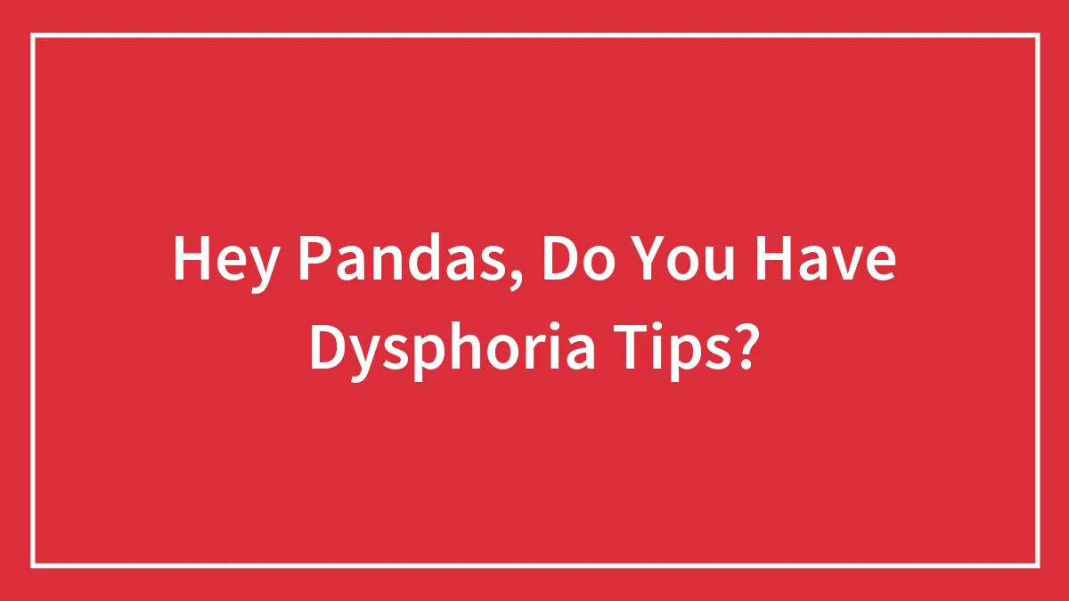 Hey Pandas, Do You Have Dysphoria Tips? (Closed)