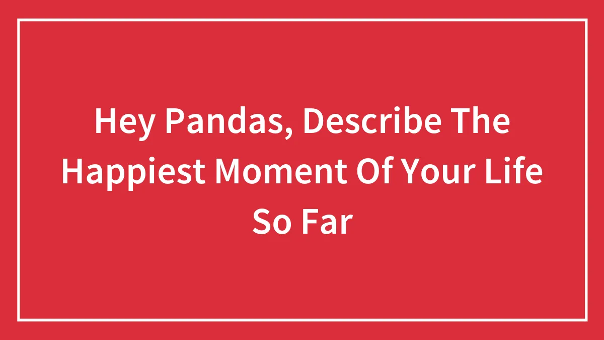 Hey Pandas, Describe The Happiest Moment Of Your Life So Far (Closed)