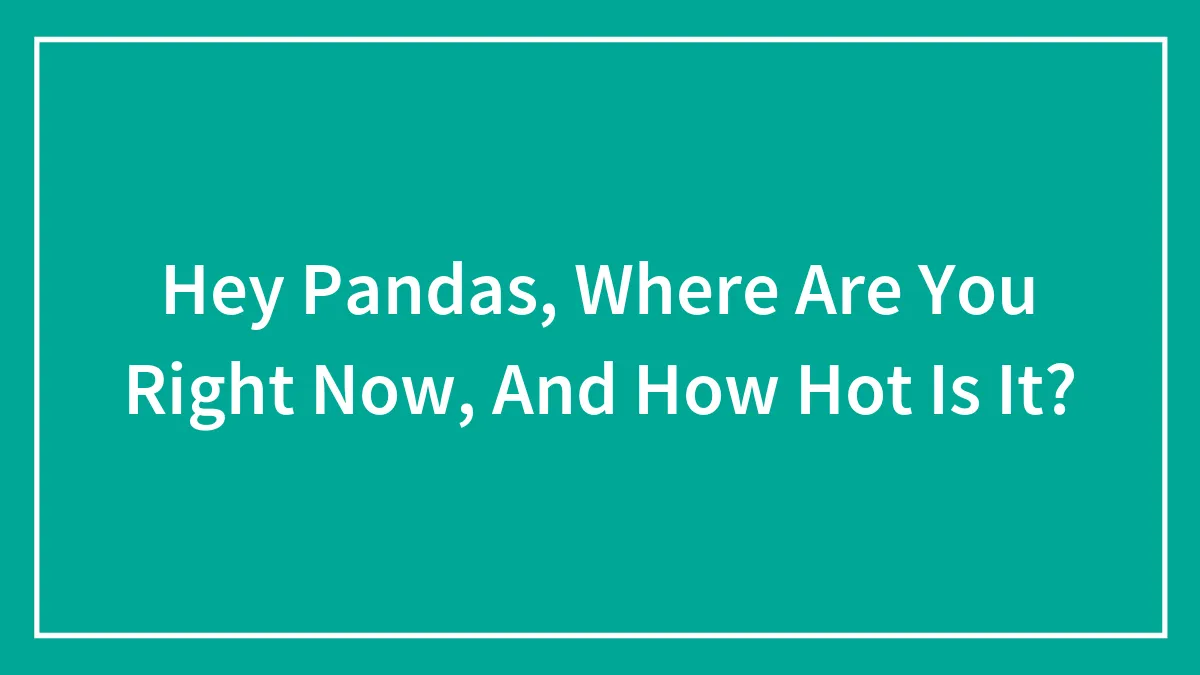 Hey Pandas, Where Are You Right Now, And How Hot Is It? (Closed)