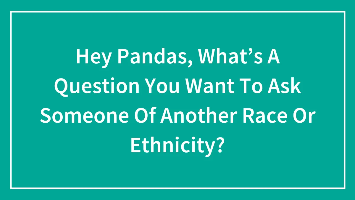Hey Pandas, What’s A Question You Want To Ask Someone Of Another Race Or Ethnicity? (Closed)