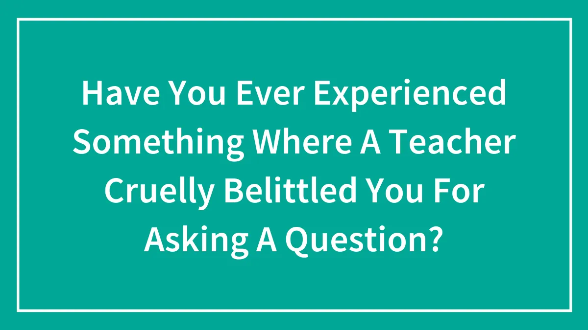 Have You Ever Experienced Something Where A Teacher Cruelly Belittled You For Asking A Question?