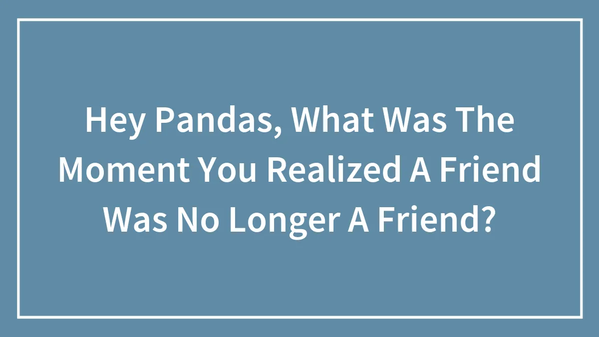 Hey Pandas, What Was The Moment You Realized A Friend Was No Longer A Friend? (Closed)