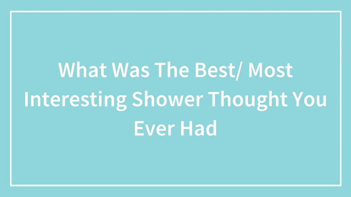 What Was The Best/ Most Interesting Shower Thought You Ever Had